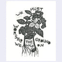 Black ink relief print on cream colored paper of flowers and leaves uprooted from the ground, with the roots still attached. Text around it reads "We mush worship the ground we walk on"